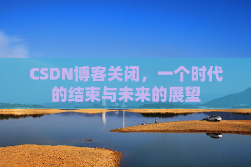 CSDN博客关闭,一个时代的结束与未来的展望 CSDN博客关闭,一个时代的结束与未来的展望
